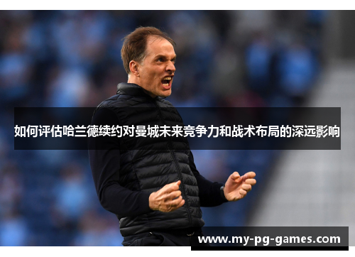 如何评估哈兰德续约对曼城未来竞争力和战术布局的深远影响