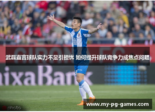 武磊直言球队实力不足引担忧 如何提升球队竞争力成焦点问题
